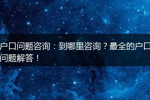 户口问题咨询:到哪里咨询?最全的户口问题解答!