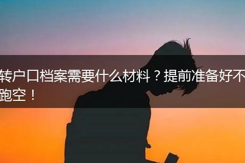 转户口档案需要什么材料?提前准备好不跑空!