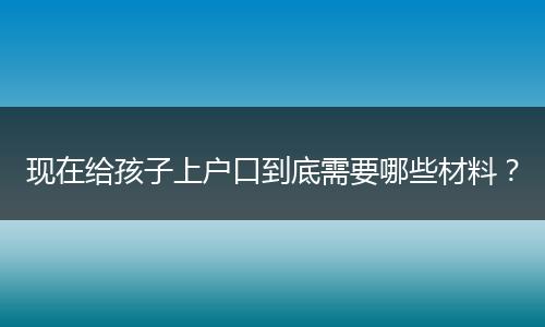 现在给孩子上户口到底需要哪些材料?