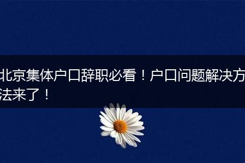 北京集体户口辞职必看！户口问题解决方法来了！