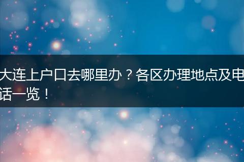 大连上户口去哪里办?各区办理地点及电话一览!