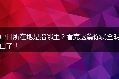 户口所在地是指哪里?看完这篇你就全明白了!