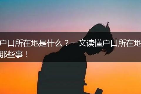 户口所在地是什么?一文读懂户口所在地那些事!