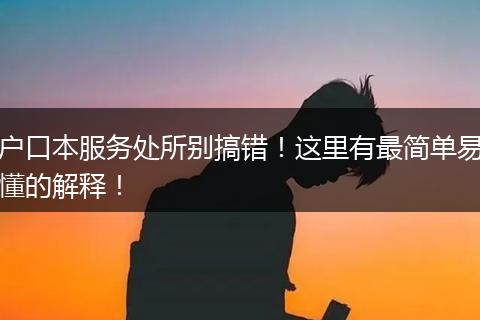 户口本服务处所别搞错!这里有最简单易懂的解释!