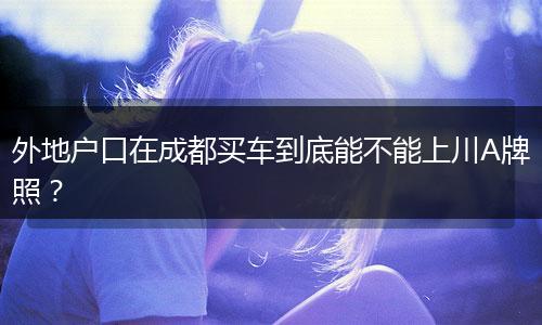 外地户口在成都买车到底能不能上川A牌照?