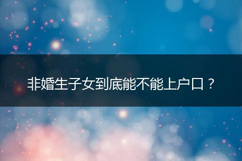非婚生子女到底能不能上户口?