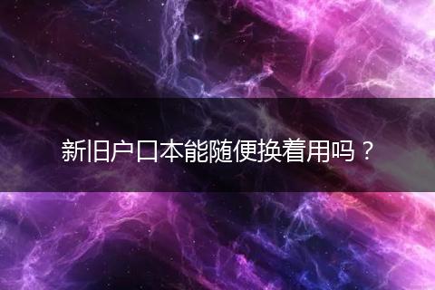 新旧户口本能随便换着用吗？