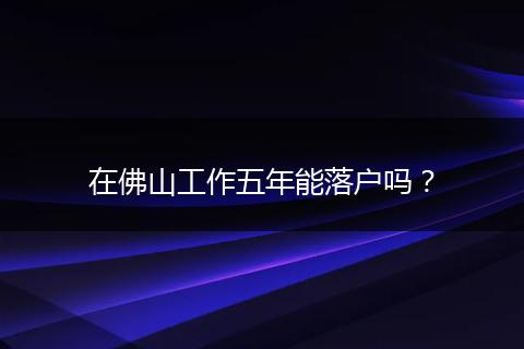 在佛山工作五年能落户吗?