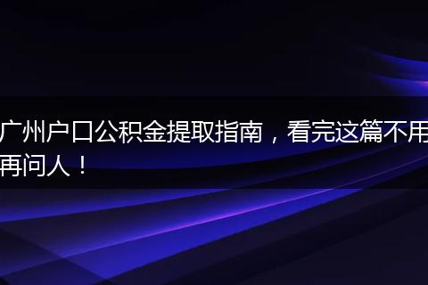 广州户口公积金提取指南,看完这篇不用再问人!