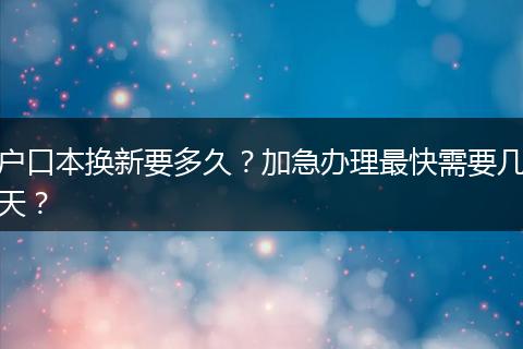 户口本换新要多久?加急办理最快需要几天?