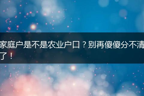 家庭户是不是农业户口?别再傻傻分不清了!