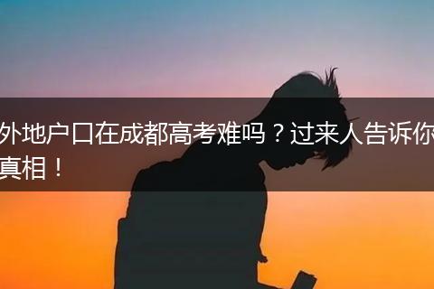 外地户口在成都高考难吗?过来人告诉你真相!
