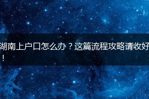 湖南上户口怎么办?这篇流程攻略请收好!