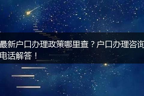 最新户口办理政策哪里查?户口办理咨询电话解答!