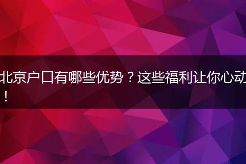 北京户口有哪些优势？这些福利让你心动！