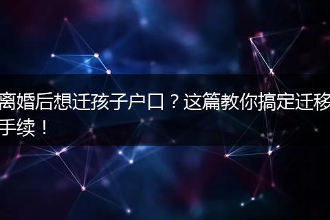 离婚后想迁孩子户口?这篇教你搞定迁移手续!