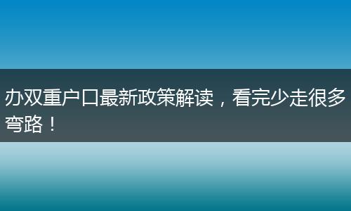 办双重户口最新政策解读,看完少走很多弯路!