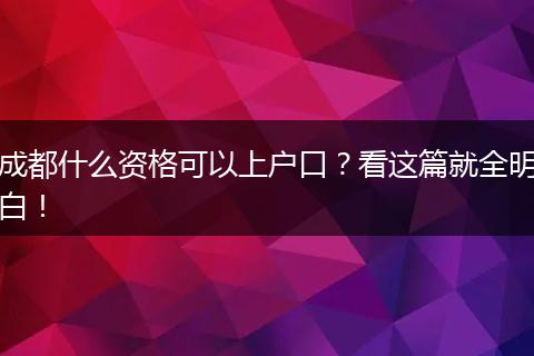 成都什么资格可以上户口?看这篇就全明白!