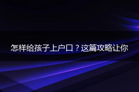 怎样给孩子上户口?这篇攻略让你