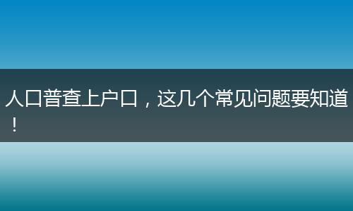 人口普查上户口,这几个常见问题要知道!