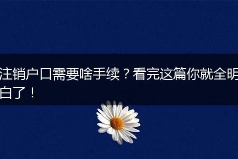 注销户口需要啥手续?看完这篇你就全明白了!