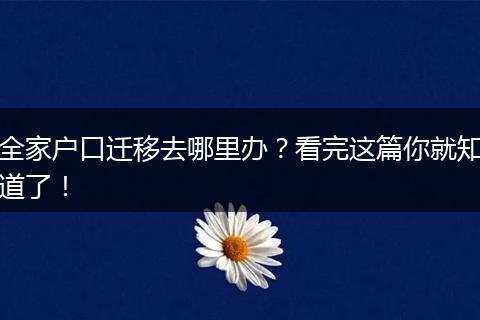 全家户口迁移去哪里办?看完这篇你就知道了!