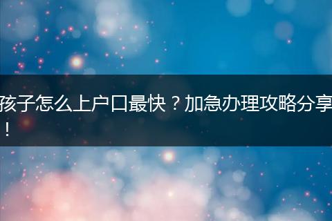 孩子怎么上户口最快?加急办理攻略分享!