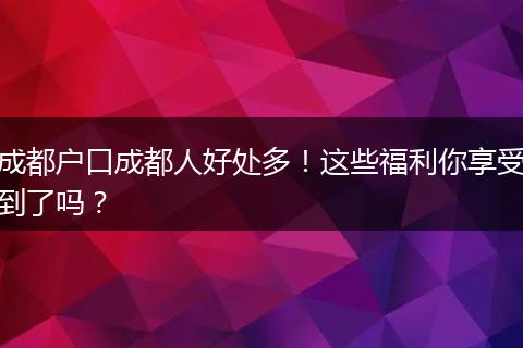 成都户口成都人好处多!这些福利你享受到了吗?