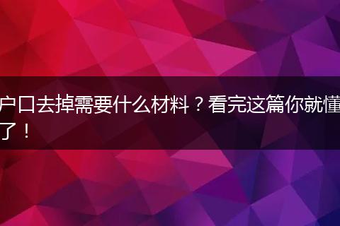 户口去掉需要什么材料?看完这篇你就懂了!