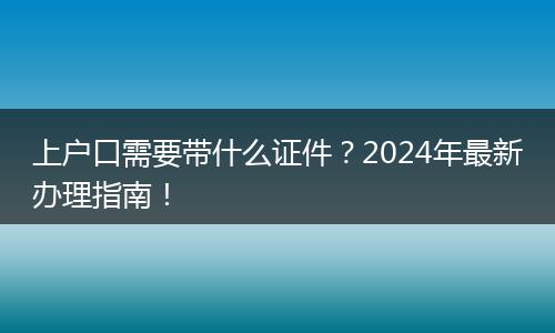 上户口需要带什么证件?2024年最新办理指南!