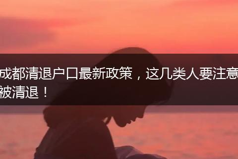 成都清退户口最新政策,这几类人要注意被清退!