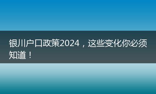 银川户口政策2024,这些变化你必须知道!