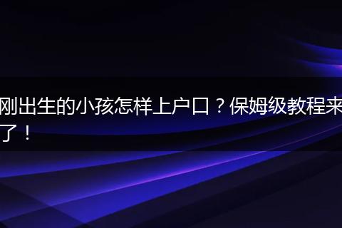 刚出生的小孩怎样上户口?保姆级教程来了!