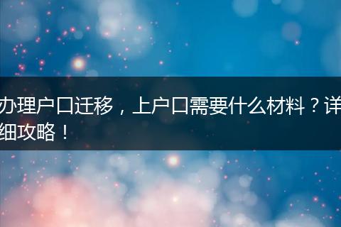 办理户口迁移，上户口需要什么材料？详细攻略！