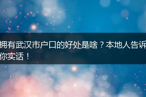 拥有武汉市户口的好处是啥？本地人告诉你实话！