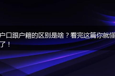 户口跟户籍的区别是啥?看完这篇你就懂了!
