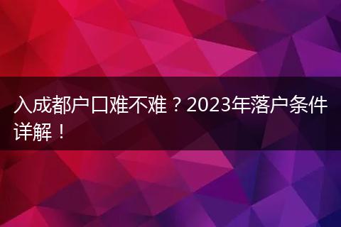 入成都户口难不难?2023年落户条件详解!