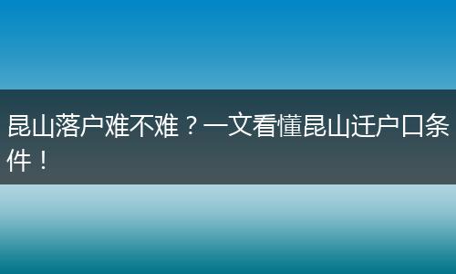 昆山落户难不难?一文看懂昆山迁户口条件!