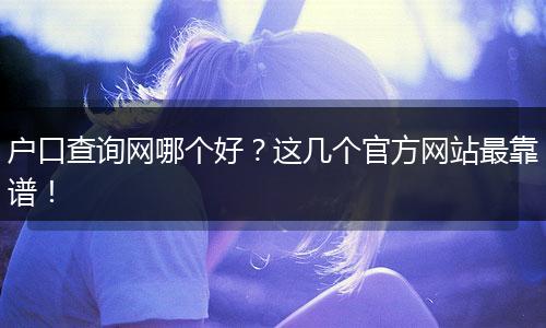 户口查询网哪个好？这几个官方网站最靠谱！