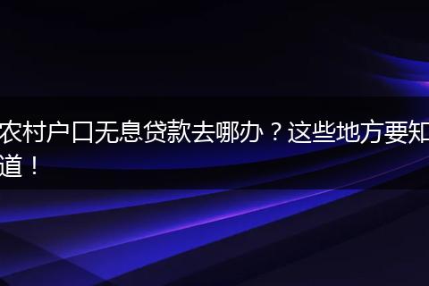 农村户口无息贷款去哪办?这些地方要知道!