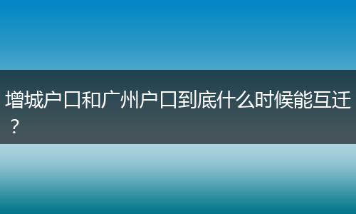 增城户口和广州户口到底什么时候能互迁?