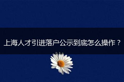 上海人才引进落户公示到底怎么操作?