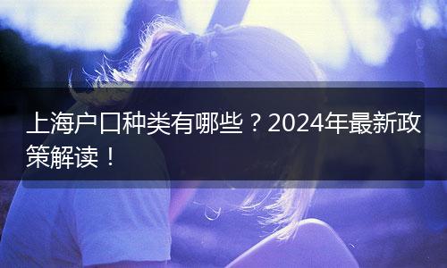 上海户口种类有哪些?2024年最新政策解读!