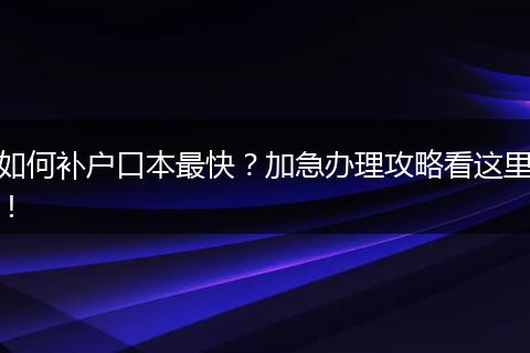 如何补户口本最快?加急办理攻略看这里!
