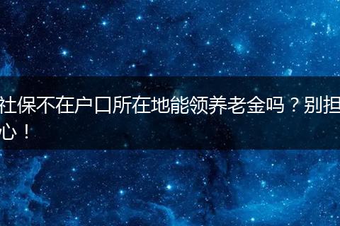 社保不在户口所在地能领养老金吗?别担心!
