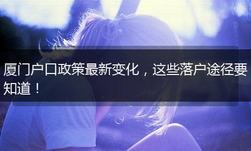 厦门户口政策最新变化,这些落户途径要知道!