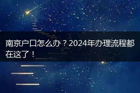 南京户口怎么办?2024年办理流程都在这了!