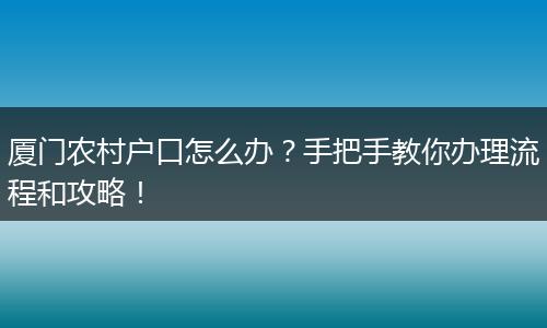 厦门农村户口怎么办?手把手教你办理流程和攻略!