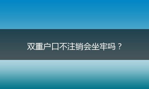 双重户口不注销会坐牢吗?
