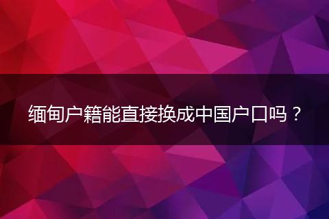 缅甸户籍能直接换成中国户口吗?